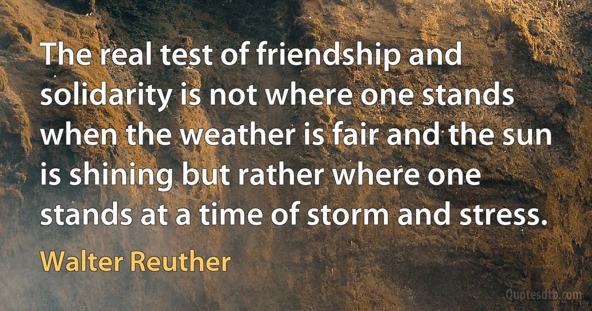 The real test of friendship and solidarity is not where one stands when the weather is fair and the sun is shining but rather where one stands at a time of storm and stress. (Walter Reuther)