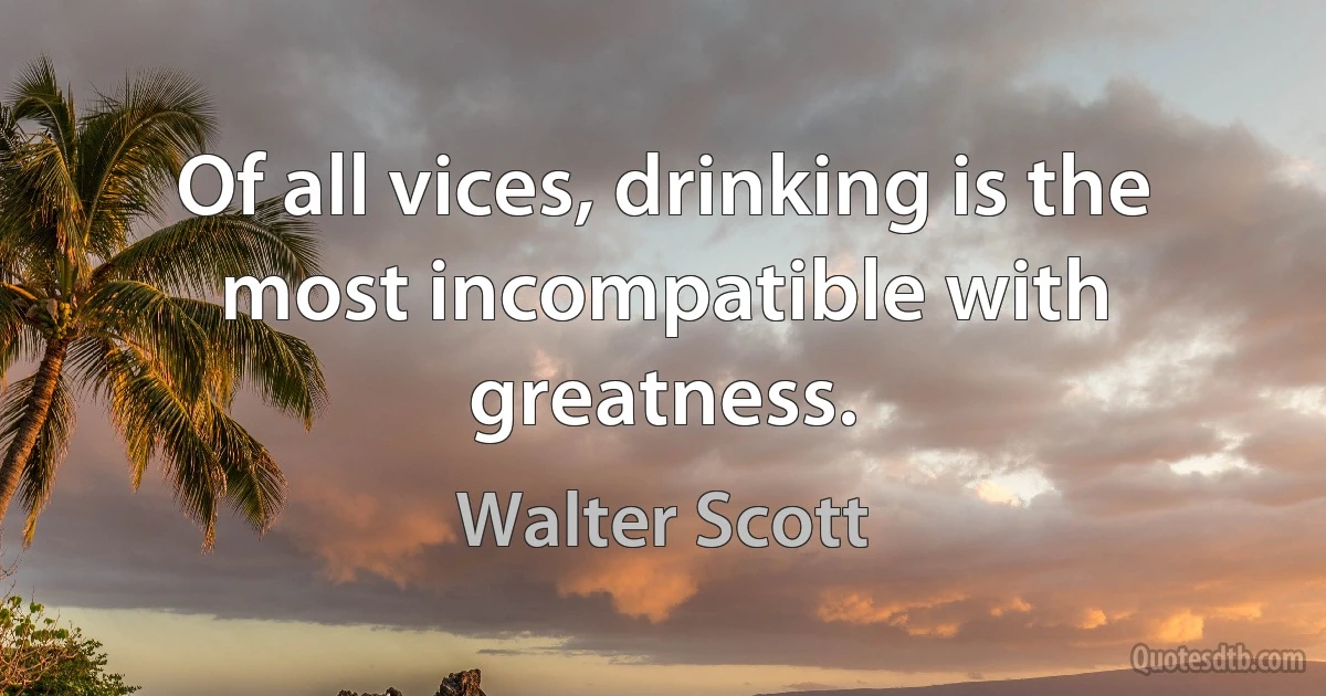 Of all vices, drinking is the most incompatible with greatness. (Walter Scott)