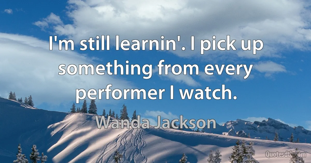 I'm still learnin'. I pick up something from every performer I watch. (Wanda Jackson)