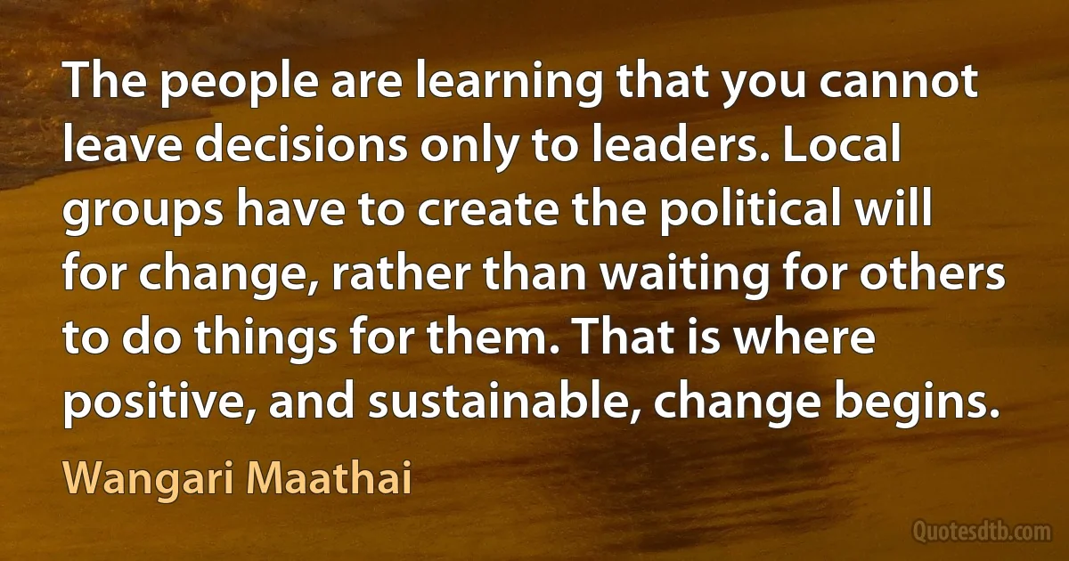 The people are learning that you cannot leave decisions only to leaders. Local groups have to create the political will for change, rather than waiting for others to do things for them. That is where positive, and sustainable, change begins. (Wangari Maathai)