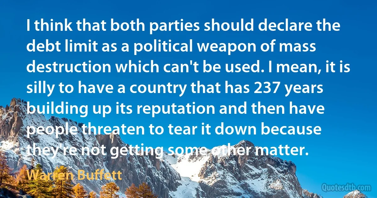 I think that both parties should declare the debt limit as a political weapon of mass destruction which can't be used. I mean, it is silly to have a country that has 237 years building up its reputation and then have people threaten to tear it down because they're not getting some other matter. (Warren Buffett)