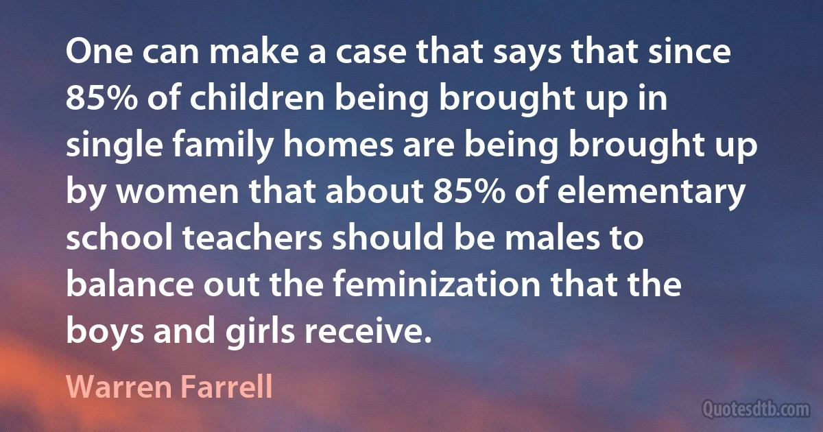 One can make a case that says that since 85% of children being brought up in single family homes are being brought up by women that about 85% of elementary school teachers should be males to balance out the feminization that the boys and girls receive. (Warren Farrell)