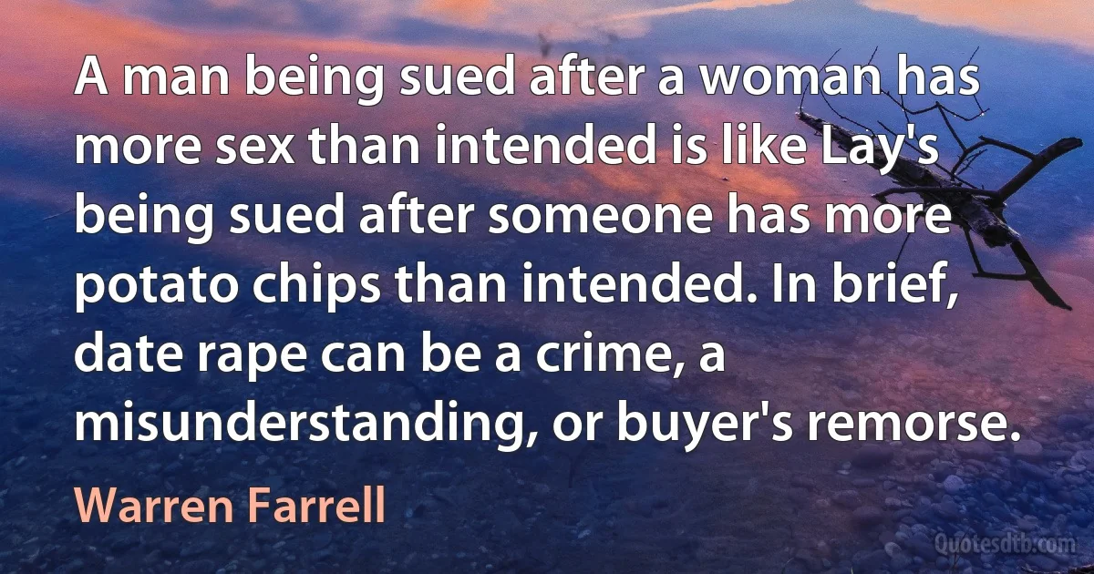 A man being sued after a woman has more sex than intended is like Lay's being sued after someone has more potato chips than intended. In brief, date rape can be a crime, a misunderstanding, or buyer's remorse. (Warren Farrell)