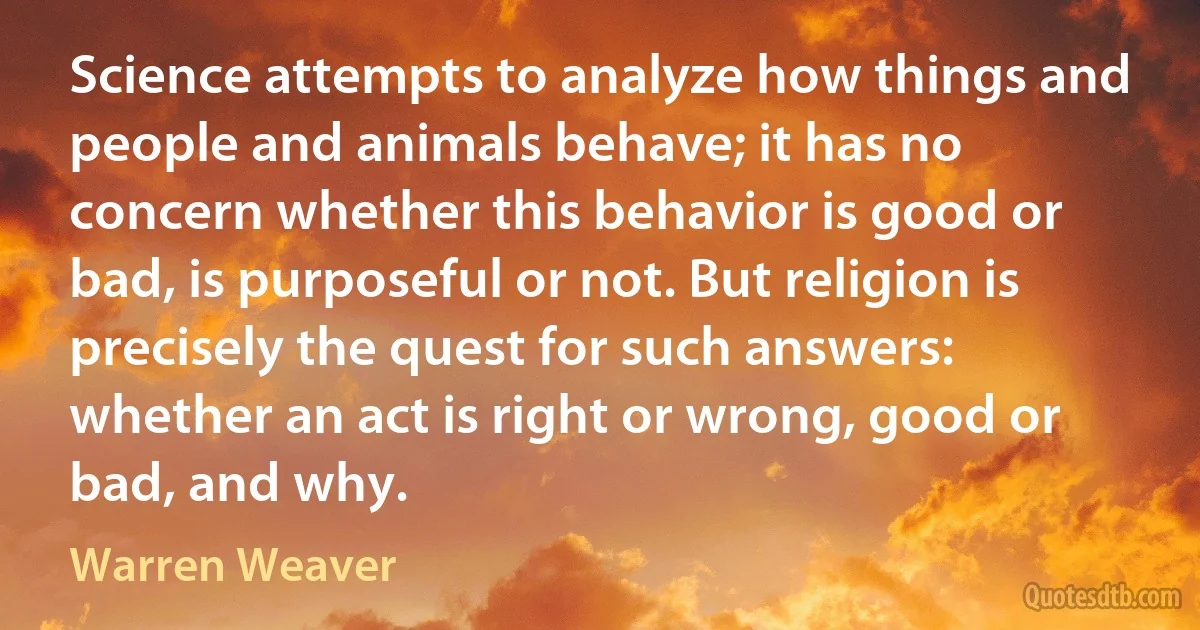 Science attempts to analyze how things and people and animals behave; it has no concern whether this behavior is good or bad, is purposeful or not. But religion is precisely the quest for such answers: whether an act is right or wrong, good or bad, and why. (Warren Weaver)