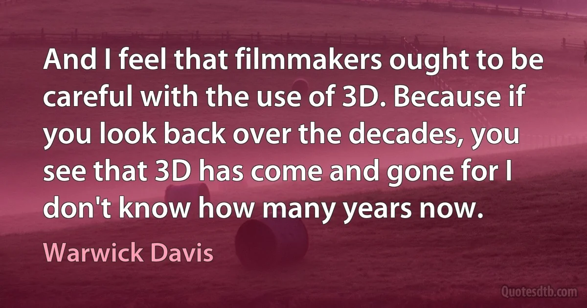 And I feel that filmmakers ought to be careful with the use of 3D. Because if you look back over the decades, you see that 3D has come and gone for I don't know how many years now. (Warwick Davis)