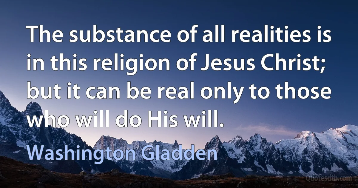 The substance of all realities is in this religion of Jesus Christ; but it can be real only to those who will do His will. (Washington Gladden)