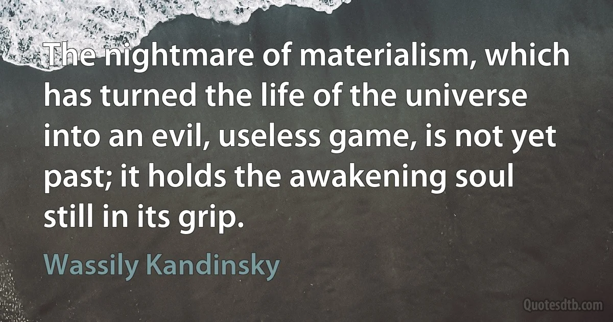 The nightmare of materialism, which has turned the life of the universe into an evil, useless game, is not yet past; it holds the awakening soul still in its grip. (Wassily Kandinsky)