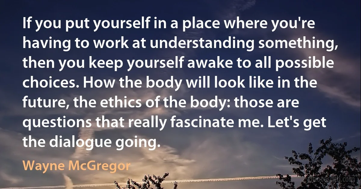 If you put yourself in a place where you're having to work at understanding something, then you keep yourself awake to all possible choices. How the body will look like in the future, the ethics of the body: those are questions that really fascinate me. Let's get the dialogue going. (Wayne McGregor)