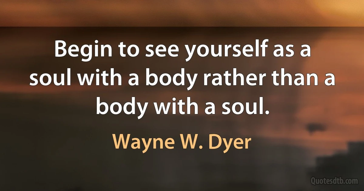 Begin to see yourself as a soul with a body rather than a body with a soul. (Wayne W. Dyer)