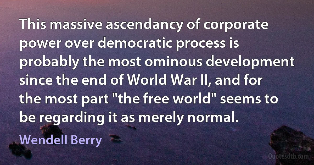 This massive ascendancy of corporate power over democratic process is probably the most ominous development since the end of World War II, and for the most part "the free world" seems to be regarding it as merely normal. (Wendell Berry)