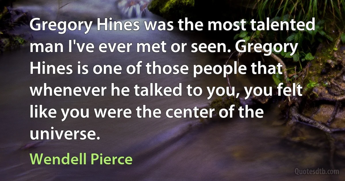 Gregory Hines was the most talented man I've ever met or seen. Gregory Hines is one of those people that whenever he talked to you, you felt like you were the center of the universe. (Wendell Pierce)