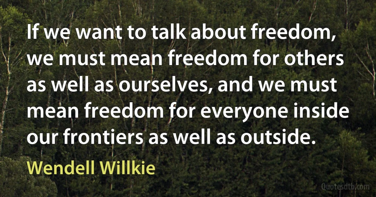 If we want to talk about freedom, we must mean freedom for others as well as ourselves, and we must mean freedom for everyone inside our frontiers as well as outside. (Wendell Willkie)