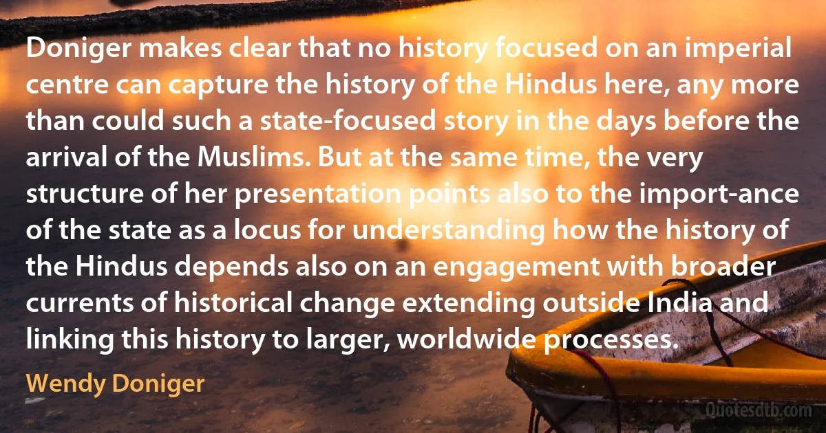 Doniger makes clear that no history focused on an imperial centre can capture the history of the Hindus here, any more than could such a state-focused story in the days before the arrival of the Muslims. But at the same time, the very structure of her presentation points also to the import-ance of the state as a locus for understanding how the history of the Hindus depends also on an engagement with broader currents of historical change extending outside India and linking this history to larger, worldwide processes. (Wendy Doniger)