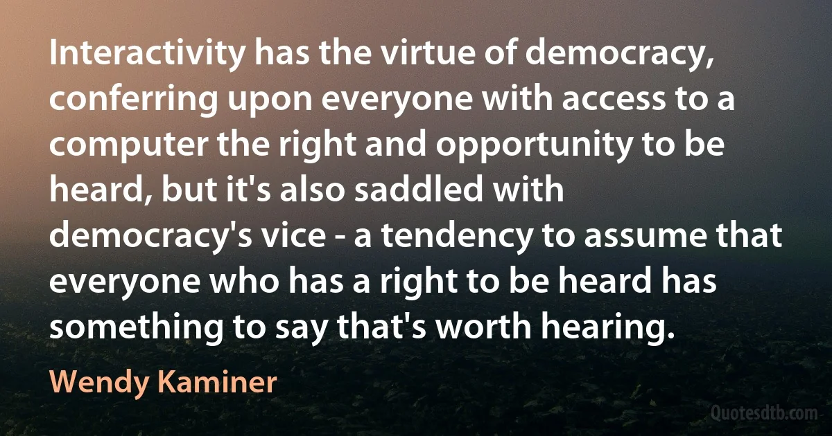 Interactivity has the virtue of democracy, conferring upon everyone with access to a computer the right and opportunity to be heard, but it's also saddled with democracy's vice - a tendency to assume that everyone who has a right to be heard has something to say that's worth hearing. (Wendy Kaminer)