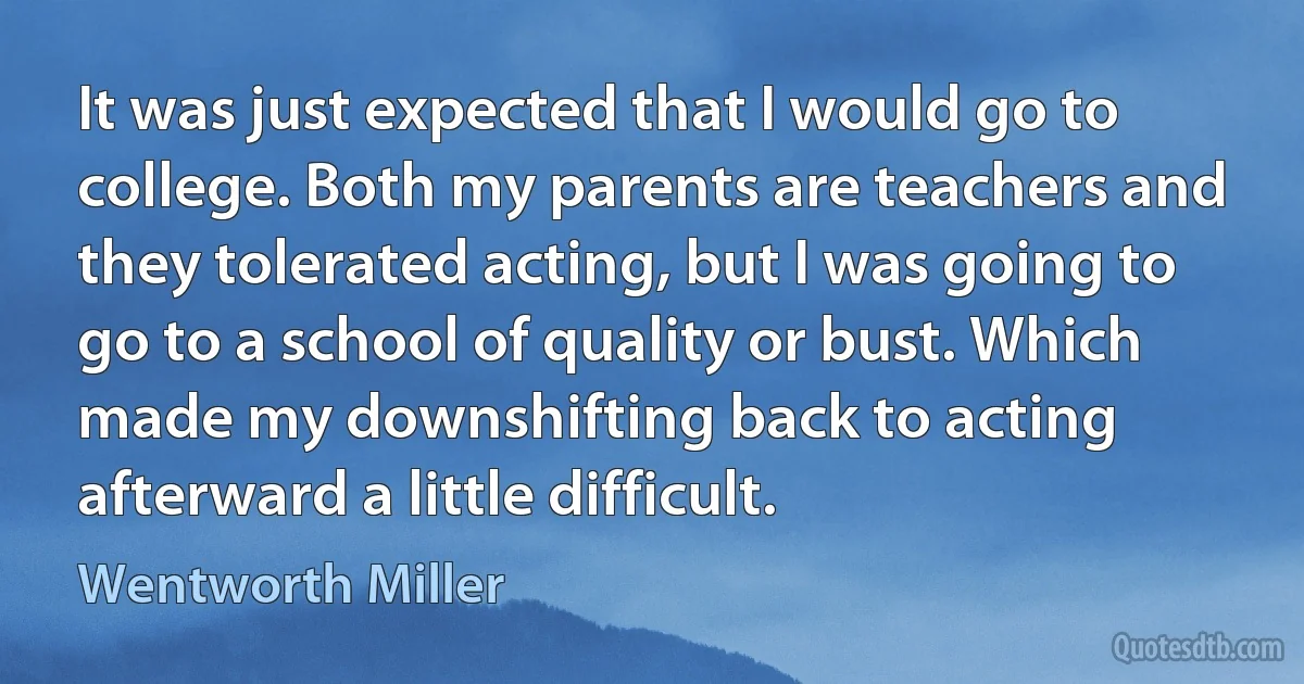 It was just expected that I would go to college. Both my parents are teachers and they tolerated acting, but I was going to go to a school of quality or bust. Which made my downshifting back to acting afterward a little difficult. (Wentworth Miller)