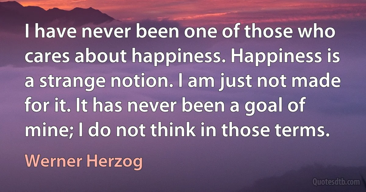 I have never been one of those who cares about happiness. Happiness is a strange notion. I am just not made for it. It has never been a goal of mine; I do not think in those terms. (Werner Herzog)