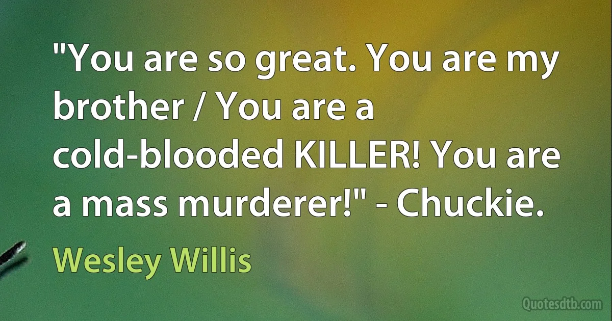 "You are so great. You are my brother / You are a cold-blooded KILLER! You are a mass murderer!" - Chuckie. (Wesley Willis)