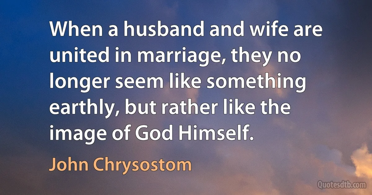 When a husband and wife are united in marriage, they no longer seem like something earthly, but rather like the image of God Himself. (John Chrysostom)