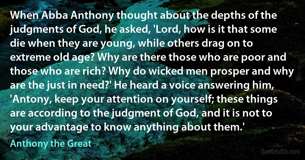 When Abba Anthony thought about the depths of the judgments of God, he asked, 'Lord, how is it that some die when they are young, while others drag on to extreme old age? Why are there those who are poor and those who are rich? Why do wicked men prosper and why are the just in need?' He heard a voice answering him, 'Antony, keep your attention on yourself; these things are according to the judgment of God, and it is not to your advantage to know anything about them.' (Anthony the Great)