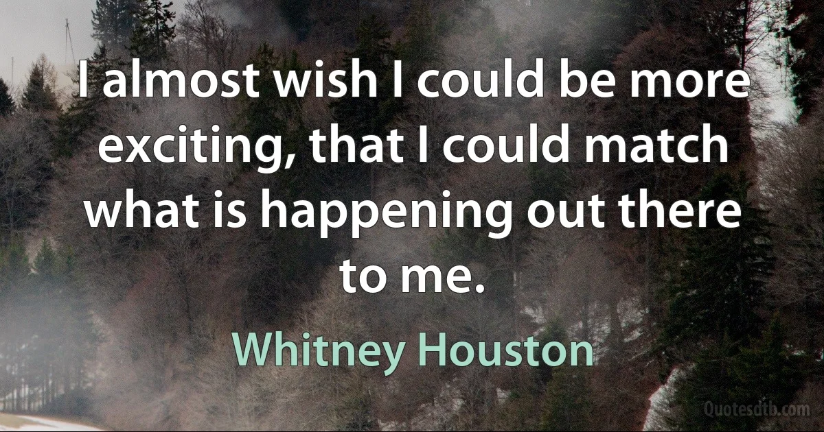 I almost wish I could be more exciting, that I could match what is happening out there to me. (Whitney Houston)