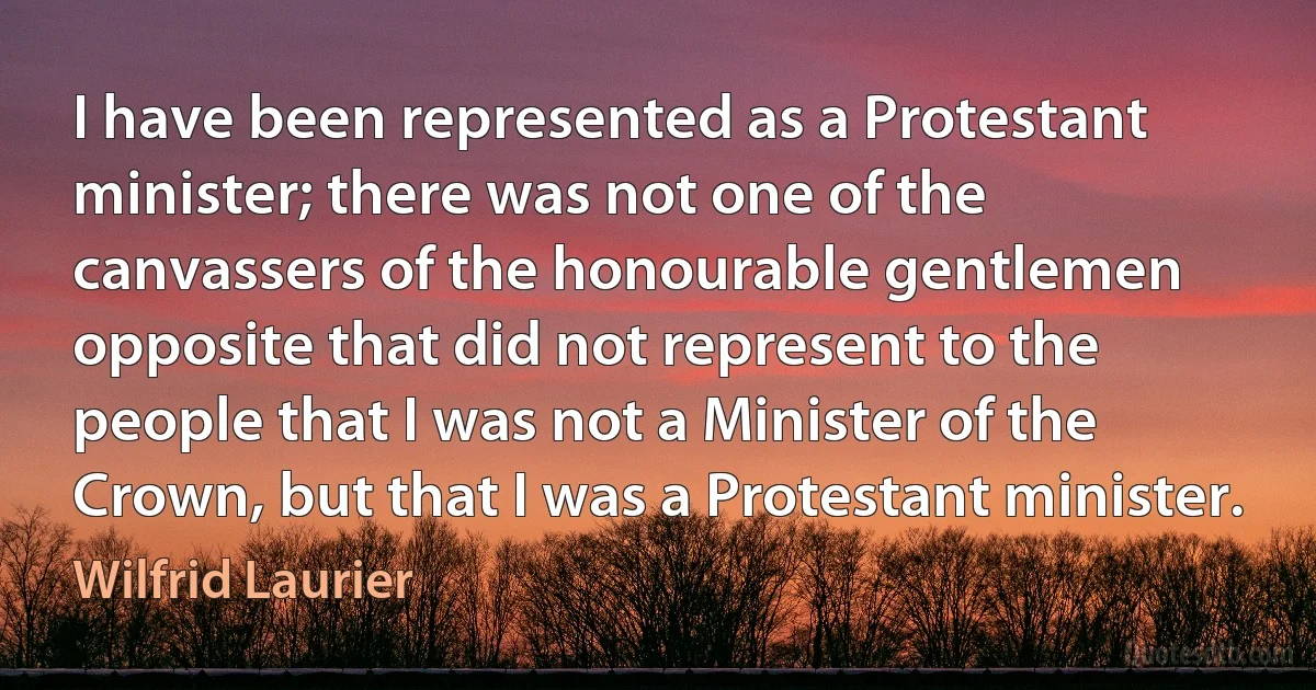 I have been represented as a Protestant minister; there was not one of the canvassers of the honourable gentlemen opposite that did not represent to the people that I was not a Minister of the Crown, but that I was a Protestant minister. (Wilfrid Laurier)