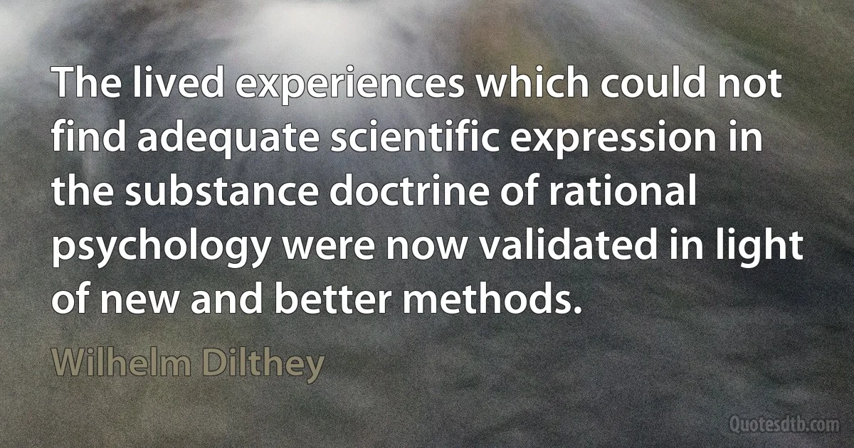 The lived experiences which could not find adequate scientific expression in the substance doctrine of rational psychology were now validated in light of new and better methods. (Wilhelm Dilthey)