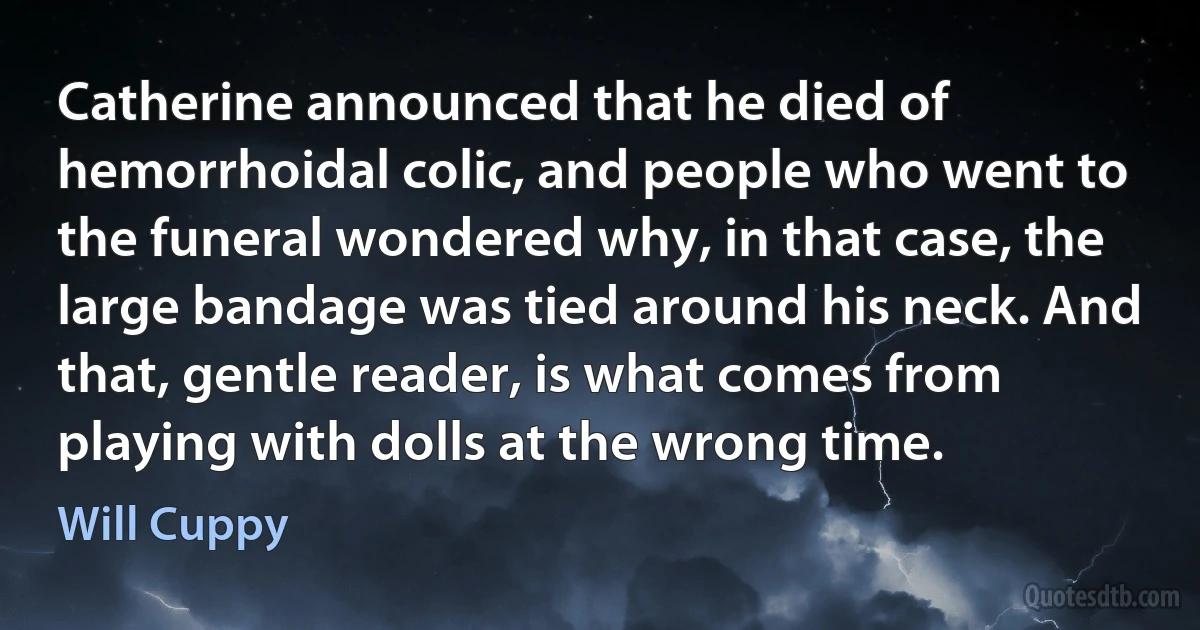 Catherine announced that he died of hemorrhoidal colic, and people who went to the funeral wondered why, in that case, the large bandage was tied around his neck. And that, gentle reader, is what comes from playing with dolls at the wrong time. (Will Cuppy)