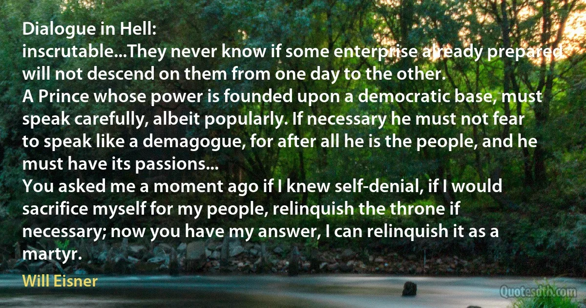 Dialogue in Hell:
inscrutable...They never know if some enterprise already prepared will not descend on them from one day to the other.
A Prince whose power is founded upon a democratic base, must speak carefully, albeit popularly. If necessary he must not fear to speak like a demagogue, for after all he is the people, and he must have its passions...
You asked me a moment ago if I knew self-denial, if I would sacrifice myself for my people, relinquish the throne if necessary; now you have my answer, I can relinquish it as a martyr. (Will Eisner)