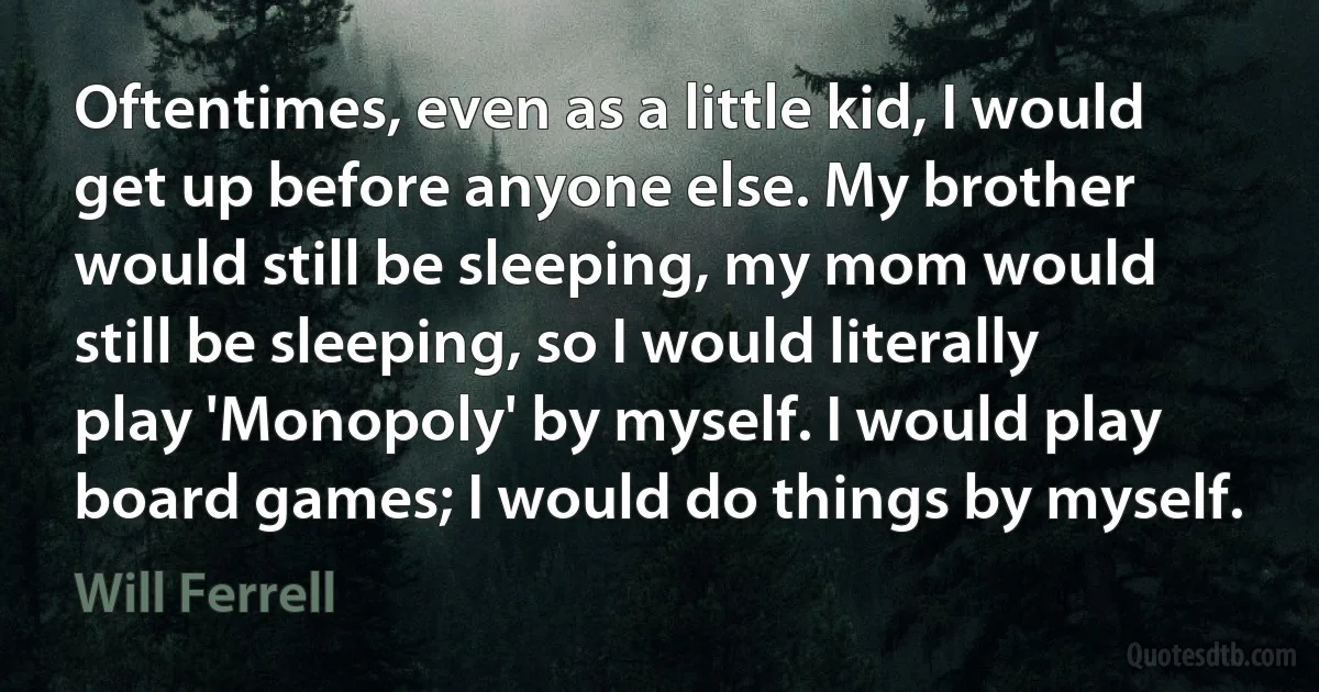 Oftentimes, even as a little kid, I would get up before anyone else. My brother would still be sleeping, my mom would still be sleeping, so I would literally play 'Monopoly' by myself. I would play board games; I would do things by myself. (Will Ferrell)