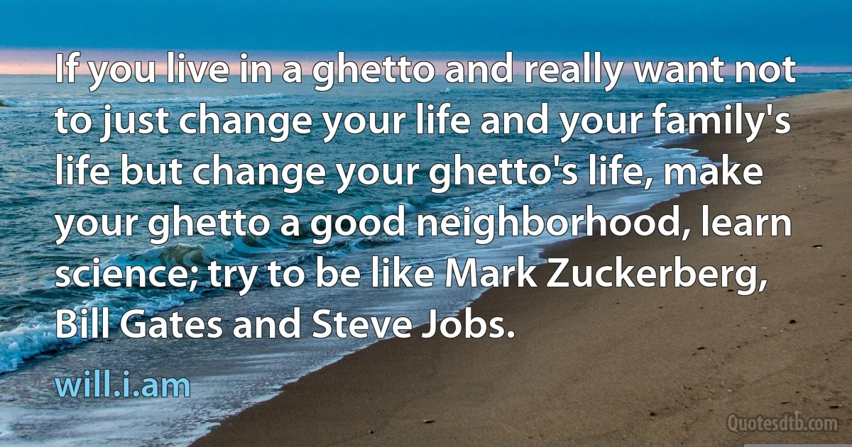 If you live in a ghetto and really want not to just change your life and your family's life but change your ghetto's life, make your ghetto a good neighborhood, learn science; try to be like Mark Zuckerberg, Bill Gates and Steve Jobs. (will.i.am)