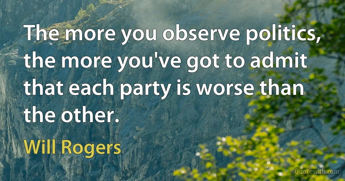 The more you observe politics, the more you've got to admit that each party is worse than the other. (Will Rogers)