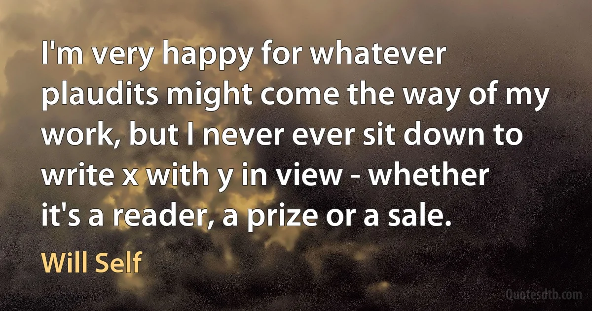 I'm very happy for whatever plaudits might come the way of my work, but I never ever sit down to write x with y in view - whether it's a reader, a prize or a sale. (Will Self)