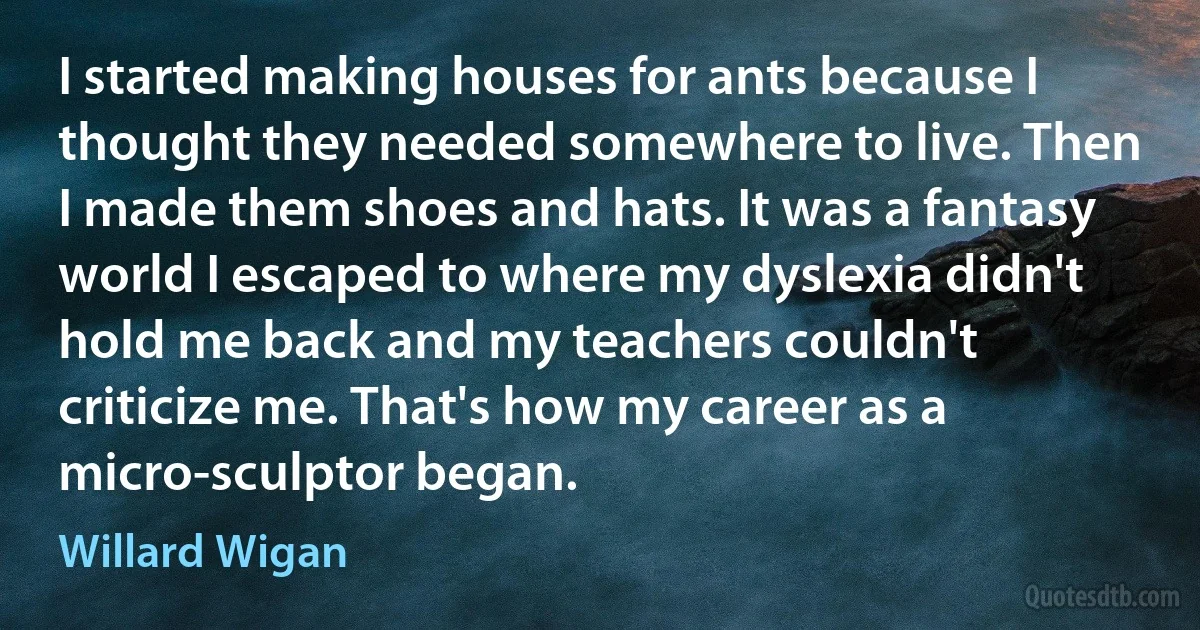 I started making houses for ants because I thought they needed somewhere to live. Then I made them shoes and hats. It was a fantasy world I escaped to where my dyslexia didn't hold me back and my teachers couldn't criticize me. That's how my career as a micro-sculptor began. (Willard Wigan)