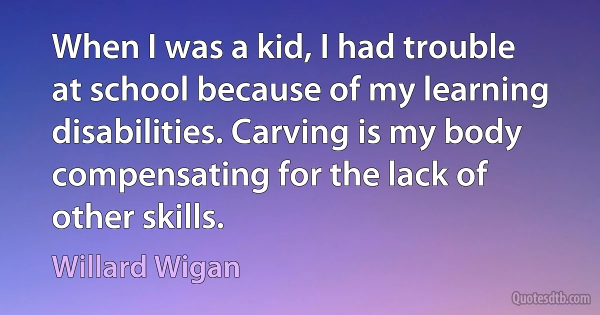 When I was a kid, I had trouble at school because of my learning disabilities. Carving is my body compensating for the lack of other skills. (Willard Wigan)