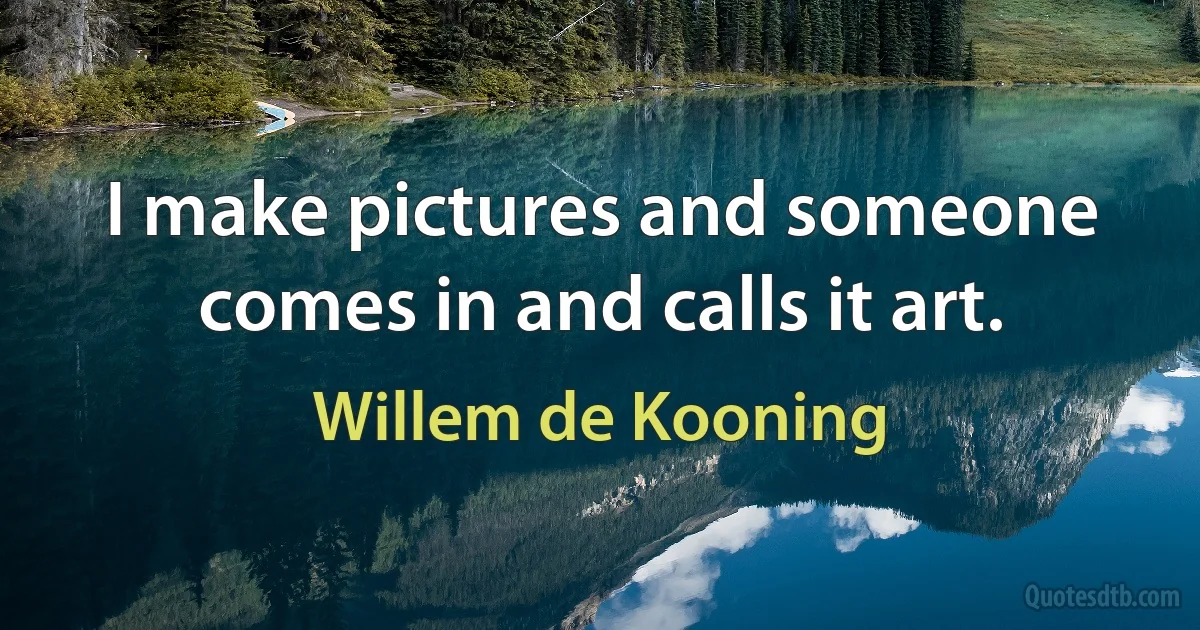 I make pictures and someone comes in and calls it art. (Willem de Kooning)