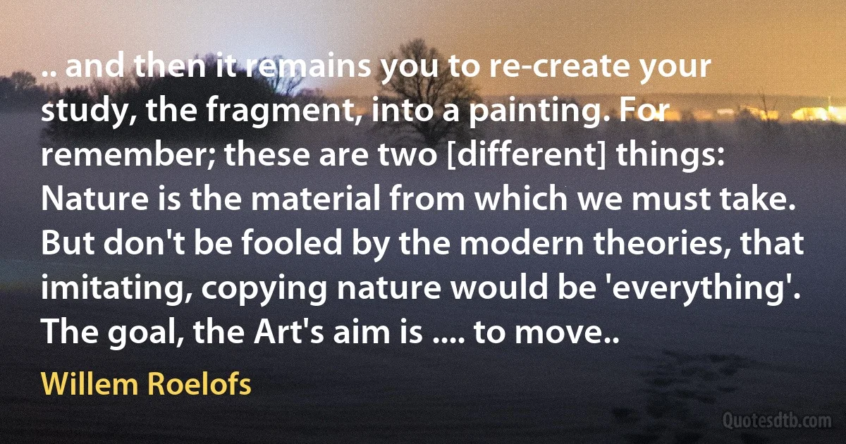 .. and then it remains you to re-create your study, the fragment, into a painting. For remember; these are two [different] things: Nature is the material from which we must take. But don't be fooled by the modern theories, that imitating, copying nature would be 'everything'. The goal, the Art's aim is .... to move.. (Willem Roelofs)