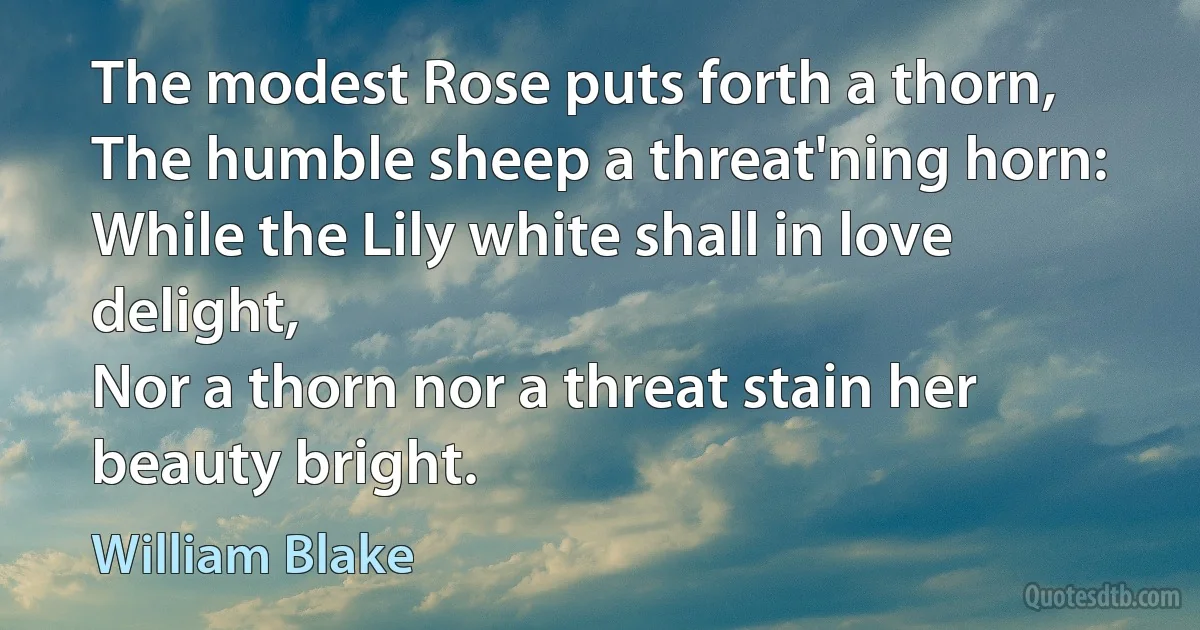 The modest Rose puts forth a thorn,
The humble sheep a threat'ning horn:
While the Lily white shall in love delight,
Nor a thorn nor a threat stain her beauty bright. (William Blake)