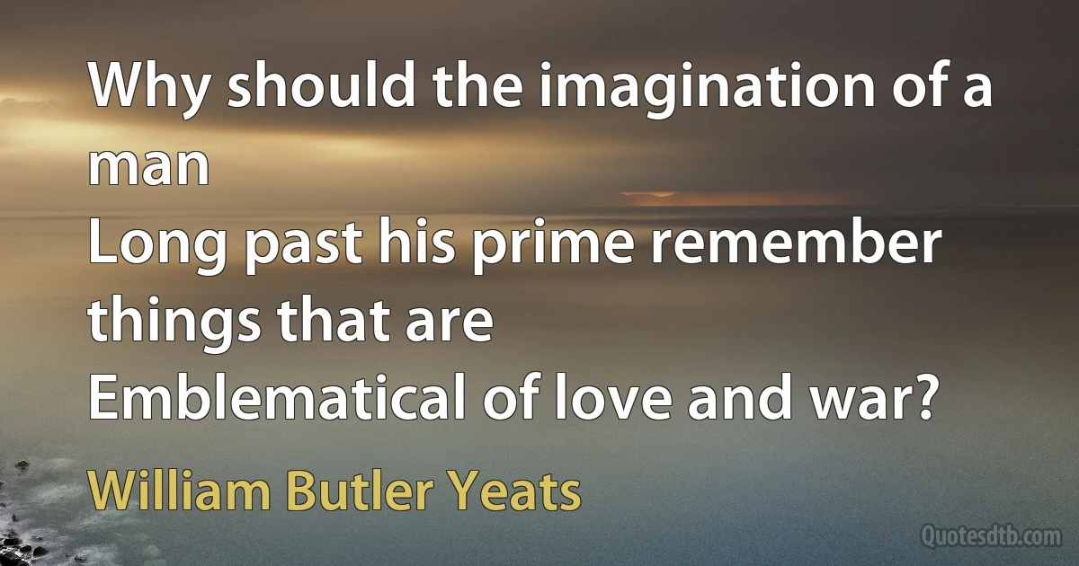 Why should the imagination of a man
Long past his prime remember things that are
Emblematical of love and war? (William Butler Yeats)