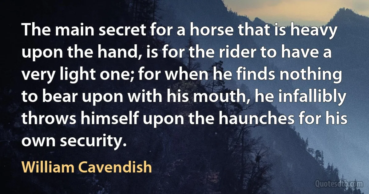 The main secret for a horse that is heavy upon the hand, is for the rider to have a very light one; for when he finds nothing to bear upon with his mouth, he infallibly throws himself upon the haunches for his own security. (William Cavendish)