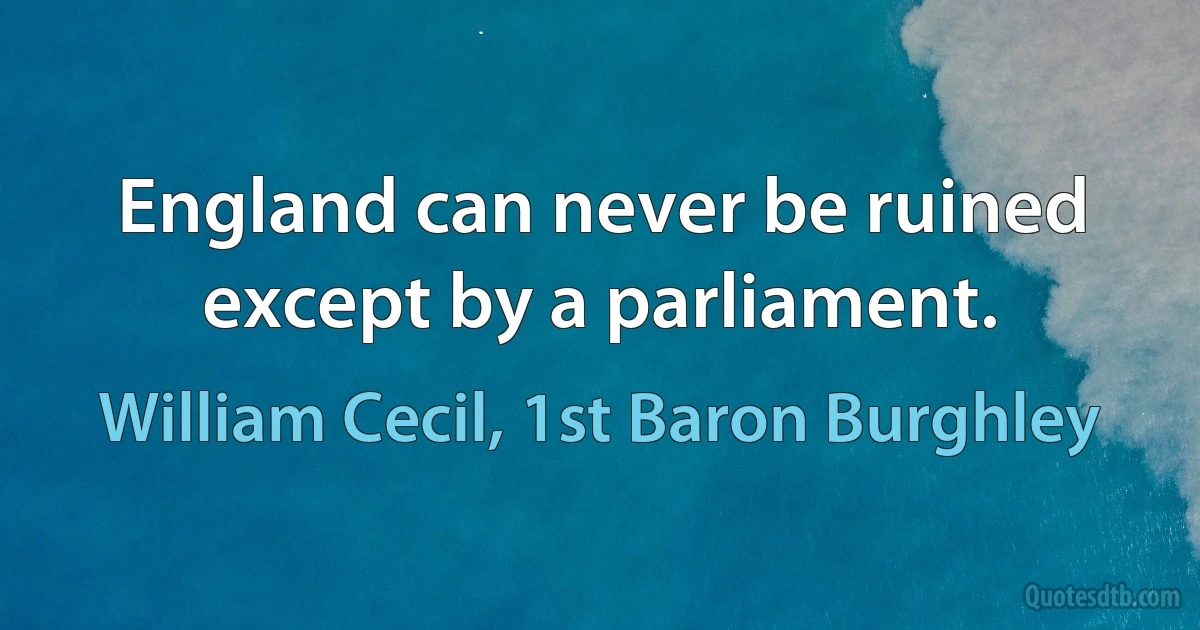 England can never be ruined except by a parliament. (William Cecil, 1st Baron Burghley)