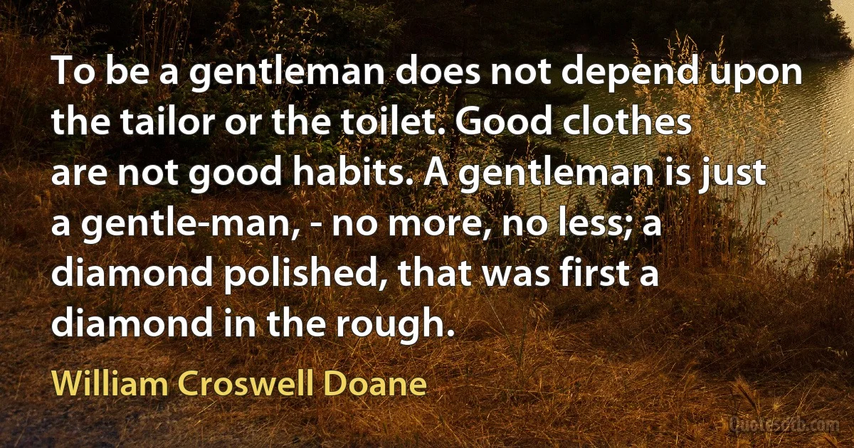 To be a gentleman does not depend upon the tailor or the toilet. Good clothes are not good habits. A gentleman is just a gentle-man, - no more, no less; a diamond polished, that was first a diamond in the rough. (William Croswell Doane)