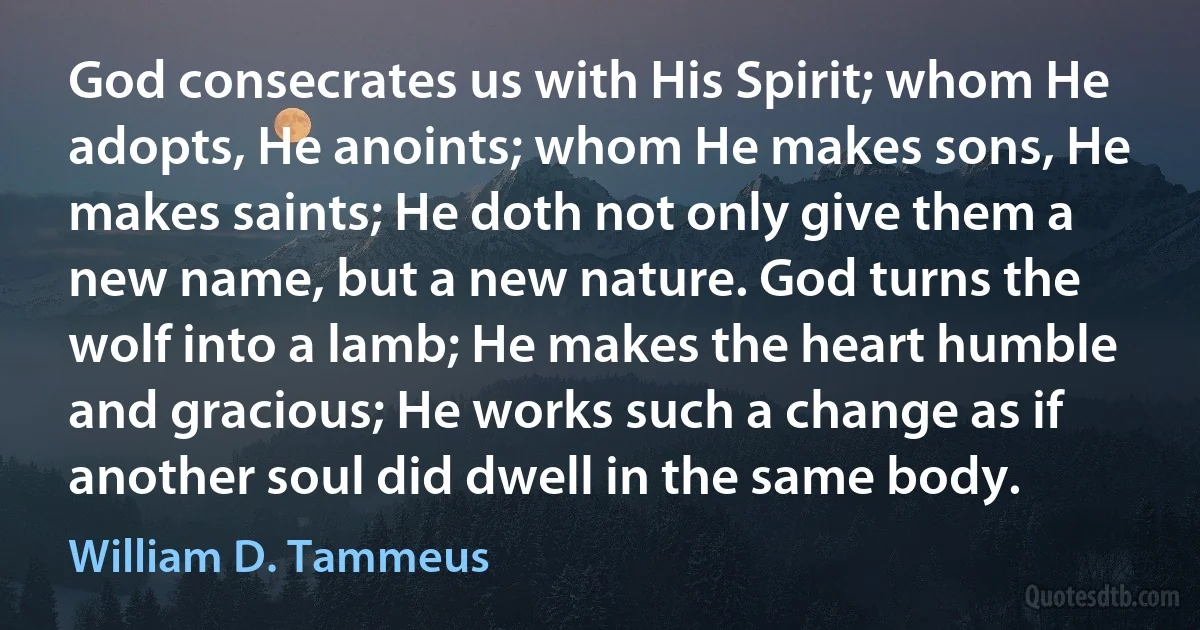 God consecrates us with His Spirit; whom He adopts, He anoints; whom He makes sons, He makes saints; He doth not only give them a new name, but a new nature. God turns the wolf into a lamb; He makes the heart humble and gracious; He works such a change as if another soul did dwell in the same body. (William D. Tammeus)