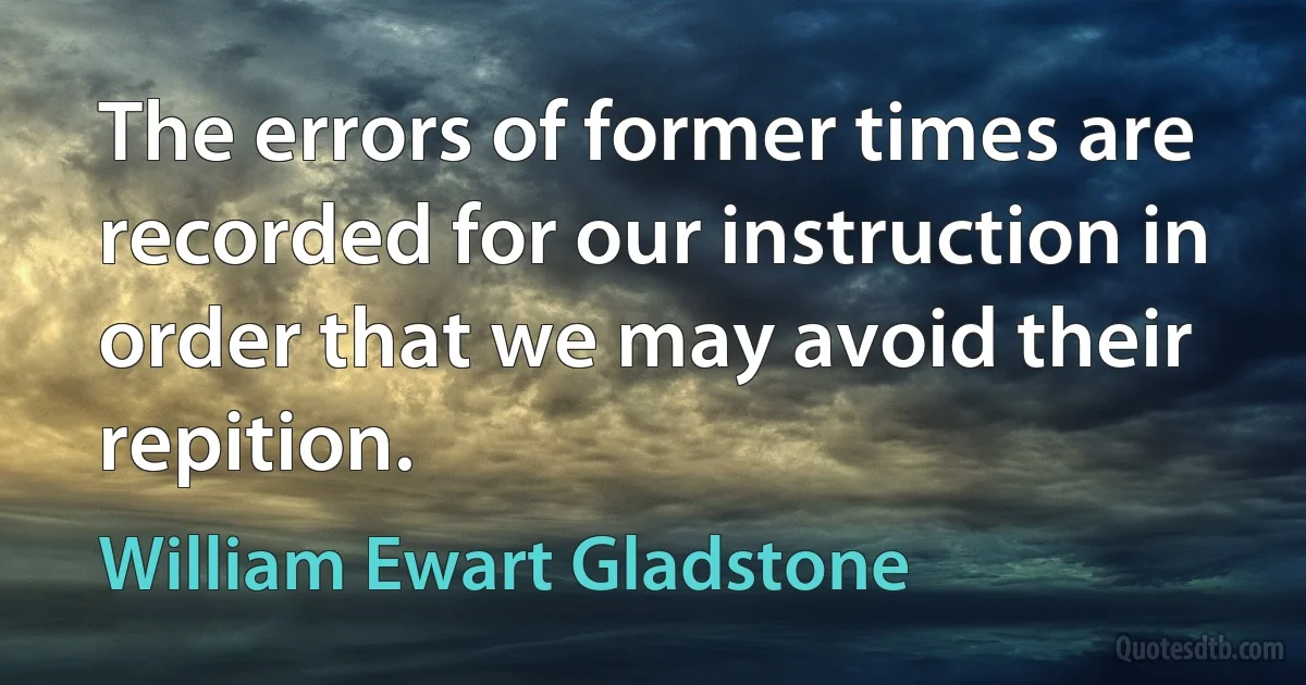 The errors of former times are recorded for our instruction in order that we may avoid their repition. (William Ewart Gladstone)