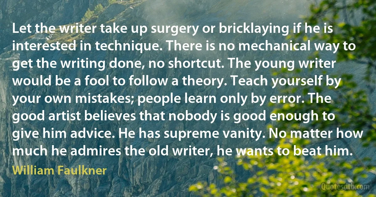 Let the writer take up surgery or bricklaying if he is interested in technique. There is no mechanical way to get the writing done, no shortcut. The young writer would be a fool to follow a theory. Teach yourself by your own mistakes; people learn only by error. The good artist believes that nobody is good enough to give him advice. He has supreme vanity. No matter how much he admires the old writer, he wants to beat him. (William Faulkner)