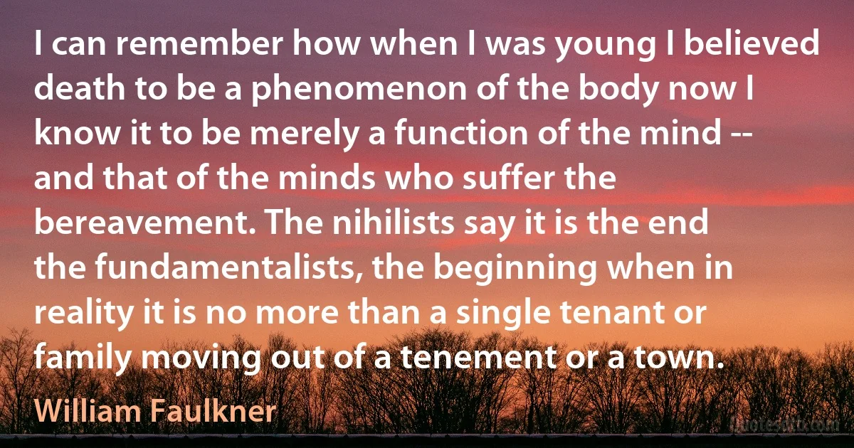 I can remember how when I was young I believed death to be a phenomenon of the body now I know it to be merely a function of the mind -- and that of the minds who suffer the bereavement. The nihilists say it is the end the fundamentalists, the beginning when in reality it is no more than a single tenant or family moving out of a tenement or a town. (William Faulkner)