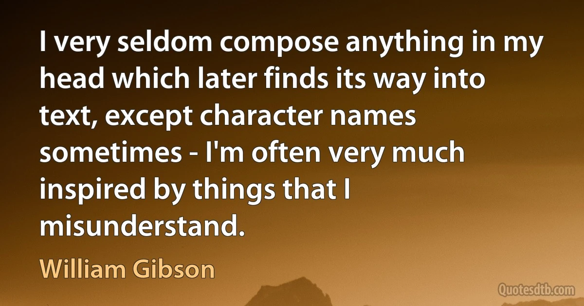 I very seldom compose anything in my head which later finds its way into text, except character names sometimes - I'm often very much inspired by things that I misunderstand. (William Gibson)