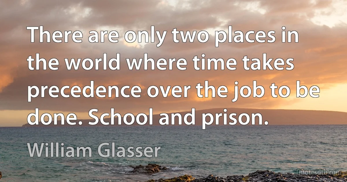 There are only two places in the world where time takes precedence over the job to be done. School and prison. (William Glasser)