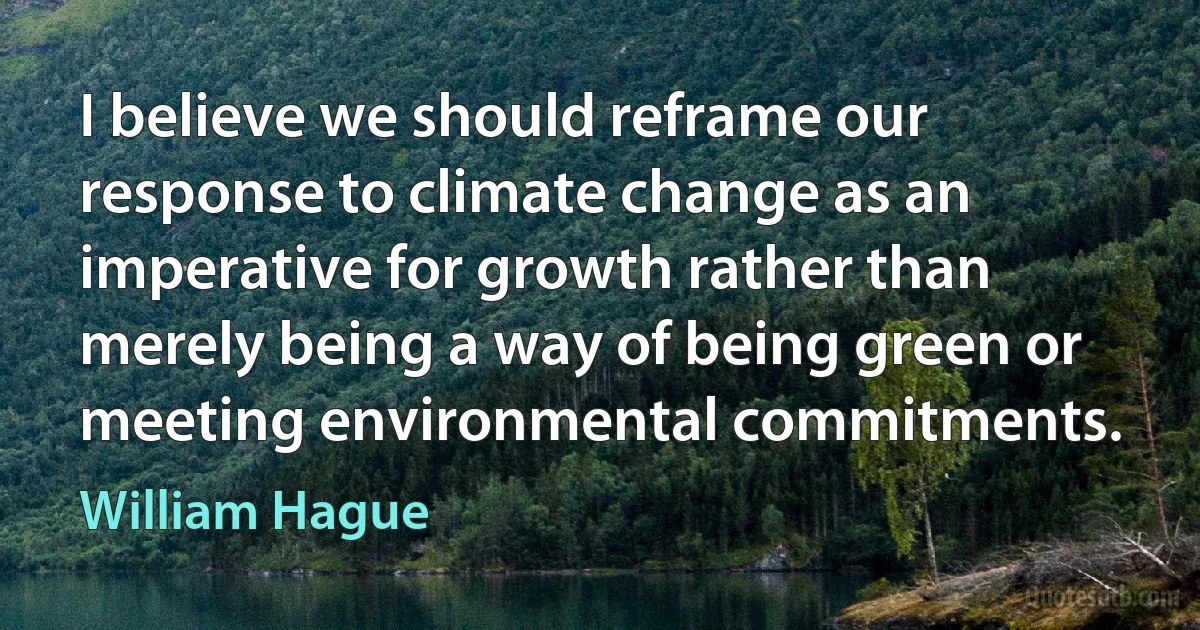 I believe we should reframe our response to climate change as an imperative for growth rather than merely being a way of being green or meeting environmental commitments. (William Hague)