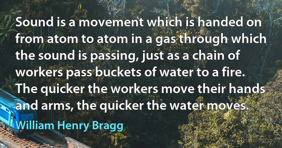 Sound is a movement which is handed on from atom to atom in a gas through which the sound is passing, just as a chain of workers pass buckets of water to a fire. The quicker the workers move their hands and arms, the quicker the water moves. (William Henry Bragg)