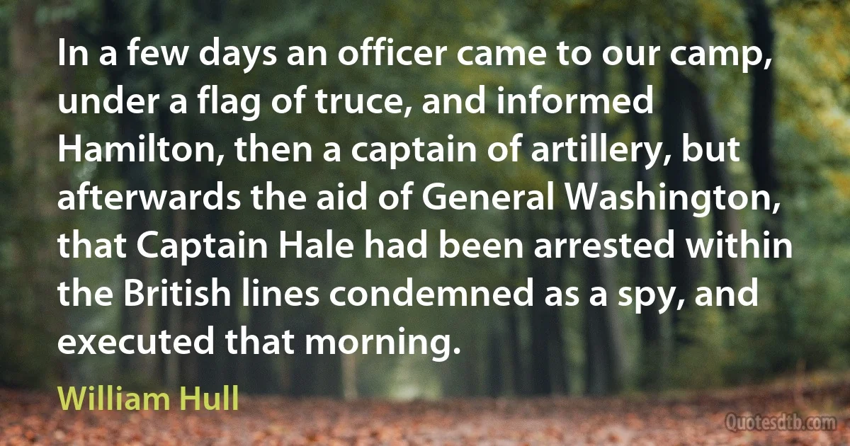 In a few days an officer came to our camp, under a flag of truce, and informed Hamilton, then a captain of artillery, but afterwards the aid of General Washington, that Captain Hale had been arrested within the British lines condemned as a spy, and executed that morning. (William Hull)